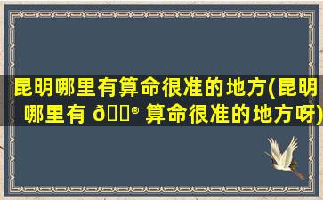 昆明哪里有算命很准的地方(昆明哪里有 💮 算命很准的地方呀)